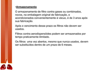 •Armazenamento
O armazenamento de filtro contra gases ou combinados,
novos, na embalagem original de fabricação, e
acondicionados convenientemente à vácuo, é de 3 anos após
sua fabricação.
Após o vencimento desse prazo os filtros não devem ser
usados.
Filtros contra aerodispersóides podem ser armazenados por
tempo praticamente ilimitado.
Os filtros uma vez abertos, mesmo que nunca usados, devem
ser substituídos dentro de um prazo de 6 meses.
 