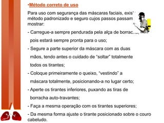 •Método correto de uso
Para uso com segurança das máscaras faciais, existe um
método padronizado e seguro cujos passos passamos a
mostrar:
- Carregue-a sempre pendurada pela alça de borracha,
pois estará sempre pronta para o uso;
- Segure a parte superior da máscara com as duas
mãos, tendo antes o cuidado de “soltar” totalmente
todos os tirantes;
- Coloque primeiramente o queixo, “vestindo” a
máscara totalmente, posicionando-a no lugar certo;
- Aperte os tirantes inferiores, puxando as tiras de
borracha auto-travantes;
- Faça a mesma operação com os tirantes superiores;
- Da mesma forma ajuste o tirante posicionado sobre o couro
cabeludo.
 