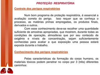 PROTEÇÃO RESPIRATÓRIA
Controle dos perigos respiratórios
Num bom programa de proteção respiratória, é essencial a
avaliação correta do perigo. Isso requer que se conheça o
processo, as matérias primas empregadas, os produtos finais,
derivados e outros.
Com esse conhecimento deve-se recolher uma quantidade
suficiente de amostras apropriadas, que mostrem, durante todas as
condições de operação, atmosferas que por seu conteúdo de
oxigênio e níveis de concentração, sejam suficientemente
conhecidas para avaliar a que exposição uma pessoa estará
exposta durante o trabalho.
Conhecimento dos perigos respiratórios
Pelas características da formação do corpo humano, os
materiais tóxicos podem penetrar no corpo por 3 (três) diferentes
caminhos:
 