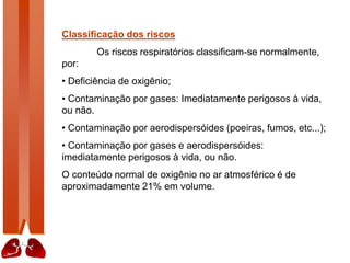 Classificação dos riscos
Os riscos respiratórios classificam-se normalmente,
por:
• Deficiência de oxigênio;
• Contaminação por gases: Imediatamente perigosos à vida,
ou não.
• Contaminação por aerodispersóides (poeiras, fumos, etc...);
• Contaminação por gases e aerodispersóides:
imediatamente perigosos à vida, ou não.
O conteúdo normal de oxigênio no ar atmosférico é de
aproximadamente 21% em volume.
 