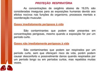 PROTEÇÃO RESPIRATÓRIA
As concentrações de oxigênio abaixo de 19,5% são
consideradas inseguras para as exposições humanas devido aos
efeitos nocivos nas funções do organismo, processos mentais e
coordenação muscular.
Gases imediatamente perigosos à vida
São contaminantes que podem estar presentes em
concentrações perigosas, mesmo quando a exposição for por um
período curto.
Gases não imediatamente perigosos à vida
São contaminantes que podem ser respirados por um
período curto, sem que ofereçam risco de vida, porém podem
causar desconforto e possivelmente danos quando respirados por
um período longo ou em períodos curtos, mas repetidos muitas
vezes.
 