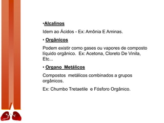 •Alcalinos
Idem ao Ácidos - Ex: Amônia E Aminas.
• Orgânicos
Podem existir como gases ou vapores de composto
líquido orgânico. Ex: Acetona, Cloreto De Vinila,
Etc...
• Organo Metálicos
Compostos metálicos combinados a grupos
orgânicos.
Ex: Chumbo Tretaetile e Fósforo Orgânico.
 