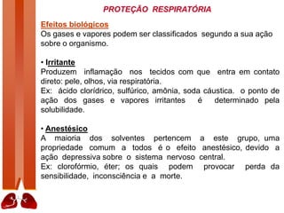 PROTEÇÃO RESPIRATÓRIA
Efeitos biológicos
Os gases e vapores podem ser classificados segundo a sua ação
sobre o organismo.
• Irritante
Produzem inflamação nos tecidos com que entra em contato
direto: pele, olhos, via respiratória.
Ex: ácido clorídrico, sulfúrico, amônia, soda cáustica. o ponto de
ação dos gases e vapores irritantes é determinado pela
solubilidade.
• Anestésico
A maioria dos solventes pertencem a este grupo, uma
propriedade comum a todos é o efeito anestésico, devido a
ação depressiva sobre o sistema nervoso central.
Ex: clorofórmio, éter; os quais podem provocar perda da
sensibilidade, inconsciência e a morte.
 