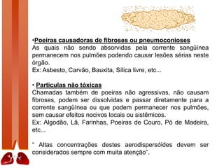 •Poeiras causadoras de fibroses ou pneumoconioses
As quais não sendo absorvidas pela corrente sangüínea
permanecem nos pulmões podendo causar lesões sérias neste
órgão.
Ex: Asbesto, Carvão, Bauxita, Sílica livre, etc...
• Partículas não tóxicas
Chamadas também de poeiras não agressivas, não causam
fibroses, podem ser dissolvidas e passar diretamente para a
corrente sangüínea ou que podem permanecer nos pulmões,
sem causar efeitos nocivos locais ou sistêmicos.
Ex: Algodão, Lã, Farinhas, Poeiras de Couro, Pó de Madeira,
etc...
“ Altas concentrações destes aerodispersóides devem ser
considerados sempre com muita atenção”.
 