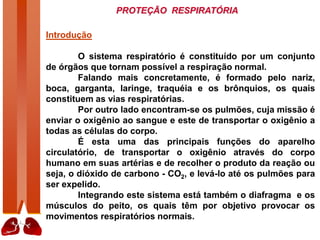 PROTEÇÃO RESPIRATÓRIA
Introdução
O sistema respiratório é constituído por um conjunto
de órgãos que tornam possível a respiração normal.
Falando mais concretamente, é formado pelo nariz,
boca, garganta, laringe, traquéia e os brônquios, os quais
constituem as vias respiratórias.
Por outro lado encontram-se os pulmões, cuja missão é
enviar o oxigênio ao sangue e este de transportar o oxigênio a
todas as células do corpo.
É esta uma das principais funções do aparelho
circulatório, de transportar o oxigênio através do corpo
humano em suas artérias e de recolher o produto da reação ou
seja, o dióxido de carbono - CO2, e levá-lo até os pulmões para
ser expelido.
Integrando este sistema está também o diafragma e os
músculos do peito, os quais têm por objetivo provocar os
movimentos respiratórios normais.
 