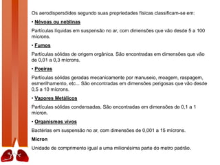 Os aerodispersóides segundo suas propriedades físicas classificam-se em:
• Névoas ou neblinas
Partículas líquidas em suspensão no ar, com dimensões que vão desde 5 a 100
mícrons.
• Fumos
Partículas sólidas de origem orgânica. São encontradas em dimensões que vão
de 0,01 a 0,3 mícrons.
• Poeiras
Partículas sólidas geradas mecanicamente por manuseio, moagem, raspagem,
esmerilhamento, etc... São encontradas em dimensões perigosas que vão desde
0,5 a 10 mícrons.
• Vapores Metálicos
Partículas sólidas condensadas. São encontradas em dimensões de 0,1 a 1
mícron.
• Organismos vivos
Bactérias em suspensão no ar, com dimensões de 0,001 a 15 mícrons.
Mícron
Unidade de comprimento igual a uma milionésima parte do metro padrão.
 