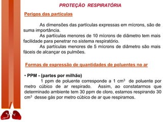PROTEÇÃO RESPIRATÓRIA
Perigos das partículas
As dimensões das partículas expressas em mícrons, são de
suma importância.
As partículas menores de 10 mícrons de diâmetro tem mais
facilidade para penetrar no sistema respiratório.
As partículas menores de 5 mícrons de diâmetro são mais
fáceis de alcançar os pulmões.
Formas de expressão de quantidades de poluentes no ar
• PPM - (partes por milhão)
1 ppm de poluente corresponde a 1 cm3 de poluente por
metro cúbico de ar respirado. Assim, ao constatarmos que
determinado ambiente tem 30 ppm de cloro, estamos respirando 30
cm3 desse gás por metro cúbico de ar que respiramos.
 