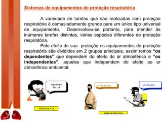 Sistemas de equipamentos de proteção respiratória
A variedade de tarefas que são realizadas com proteção
respiratória é demasiadamente grande para um único tipo universal
de equipamento. Desenvolveu-se portanto, para atender às
inúmeras tarefas distintas, várias espécies diferentes de proteção
respiratória.
Pelo efeito de sua proteção os equipamentos de proteção
respiratória são divididos em 2 grupos principais, assim temos “os
dependentes” que dependem do efeito do ar atmosférico e “os
independentes”, aqueles que independem do efeito ao ar
atmosférico ambiental.
DEPENDE
DE AR
DEPENDENTE
AUTÔNOMA
AR MANDADO
INDEPENDENTES
 