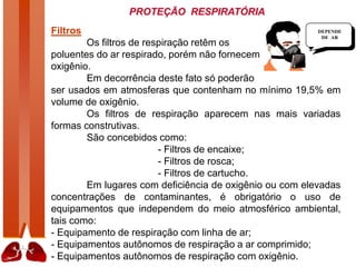 PROTEÇÃO RESPIRATÓRIA
Filtros
Os filtros de respiração retêm os
poluentes do ar respirado, porém não fornecem
oxigênio.
Em decorrência deste fato só poderão
ser usados em atmosferas que contenham no mínimo 19,5% em
volume de oxigênio.
Os filtros de respiração aparecem nas mais variadas
formas construtivas.
São concebidos como:
- Filtros de encaixe;
- Filtros de rosca;
- Filtros de cartucho.
Em lugares com deficiência de oxigênio ou com elevadas
concentrações de contaminantes, é obrigatório o uso de
equipamentos que independem do meio atmosférico ambiental,
tais como:
- Equipamento de respiração com linha de ar;
- Equipamentos autônomos de respiração a ar comprimido;
- Equipamentos autônomos de respiração com oxigênio.
DEPENDE
DE AR
 