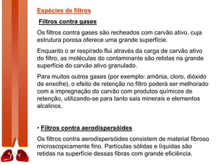 Espécies de filtros
Filtros contra gases
Os filtros contra gases são recheados com carvão ativo, cuja
estrutura porosa oferece uma grande superfície.
Enquanto o ar respirado flui através da carga de carvão ativo
do filtro, as moléculas do contaminante são retidas na grande
superfície do carvão ativo granulado.
Para muitos outros gases (por exemplo: amônia, cloro, dióxido
de enxofre), o efeito de retenção no filtro poderá ser melhorado
com a impregnação do carvão com produtos químicos de
retenção, utilizando-se para tanto sais minerais e elementos
alcalinos.
• Filtros contra aerodispersóides
Os filtros contra aerodispersóides consistem de material fibroso
microscopicamente fino. Partículas sólidas e líquidas são
retidas na superfície dessas fibras com grande eficiência.
 