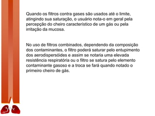 Quando os filtros contra gases são usados até o limite,
atingindo sua saturação, o usuário nota-o em geral pela
percepção do cheiro característico de um gás ou pela
irritação da mucosa.
No uso de filtros combinados, dependendo da composição
dos contaminantes, o filtro poderá saturar pelo entupimento
dos aerodispersóides e assim se notaria uma elevada
resistência respiratória ou o filtro se satura pelo elemento
contaminante gasoso e a troca se fará quando notado o
primeiro cheiro de gás.
 