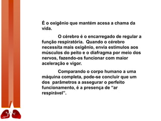 É o oxigênio que mantém acesa a chama da
vida.
O cérebro é o encarregado de regular a
função respiratória. Quando o cérebro
necessita mais oxigênio, envia estímulos aos
músculos do peito e o diafragma por meio dos
nervos, fazendo-os funcionar com maior
aceleração e vigor.
Comparando o corpo humano a uma
máquina completa, pode-se concluir que um
dos parâmetros a assegurar o perfeito
funcionamento, é a presença de “ar
respirável”.
 
