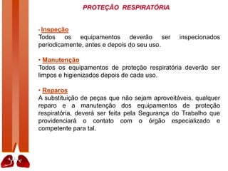 PROTEÇÃO RESPIRATÓRIA
• Inspeção
Todos os equipamentos deverão ser inspecionados
periodicamente, antes e depois do seu uso.
• Manutenção
Todos os equipamentos de proteção respiratória deverão ser
limpos e higienizados depois de cada uso.
• Reparos
A substituição de peças que não sejam aproveitáveis, qualquer
reparo e a manutenção dos equipamentos de proteção
respiratória, deverá ser feita pela Segurança do Trabalho que
providenciará o contato com o órgão especializado e
competente para tal.
 