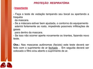 PROTEÇÃO RESPIRATÓRIA
• Importante
- Faça o teste de vedação tampando seu bocal ou apertando a
traquéia
da mascara.
- Se a máscara estiver bem ajustada, o contorno do equipamento
aderirá fortemente ao rosto, impedindo possíveis infiltrações de
gases
para dentro da mascara.
- Se isso não ocorrer aperte novamente os tirantes, fazendo novo
teste.
Obs.: Nas mascaras autônomas (faciais) este teste deverá ser
feito com o suprimento de ar fechado . Em seguida deverá ser
colocado o filtro e/ou aberto o suprimento de ar.
 