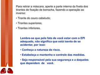 Para retirar a máscara, aperte a parte interna da fivela dos
tirantes de fixação de borracha, fazendo a operação ao
inverso:
• Tirante do couro cabeludo;
• Tirantes superiores;
• Tirantes inferiores.
Lembre-se que pelo fato de você estar com o EPI
adequado, não significa que está isento de se
acidentar, por isso:
• Conheça a natureza do risco.
• Estabeleça e mantenha o controle das medidas.
• Seja responsável pela sua segurança e a daqueles
que dependem de você.
 