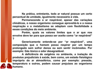 Na prática, entretanto, todo ar natural possue um certo
percentual de umidade, igualmente necessário à vida.
Permanecendo o ar respirável, apesar das variações
climáticas, o nosso organismo consegue aproveitá-lo e a nossa
respiração e o metabolismo se adaptam com flexibilidade a
essas condições do meio ambiente.
Porém, quais os valores limites que o ar que nos
envolve deve ter para que possa ser aceito como “ar respirável”
?
Genericamente entende-se por “ar respirável”, uma
composição que o homem possa respirar por um tempo
prolongado sem sofrer danos ou sem sentir incômodos. Por
exemplo: Gás tóxico e odor desagradável.
A deficiência de oxigênio no ambiente, a inalação de
produtos prejudiciais à saúde, bem como, um estado fisiológico
impróprio do ar atmosférico, como por exemplo: pressão,
temperatura e outros, podem causar prejuízos ao organismo
humano.
 