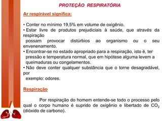 PROTEÇÃO RESPIRATÓRIA
Ar respirável significa:
• Conter no mínimo 19,5% em volume de oxigênio.
• Estar livre de produtos prejudiciais à saúde, que através da
respiração
possam provocar distúrbios ao organismo ou o seu
envenenamento.
• Encontrar-se no estado apropriado para a respiração, isto é, ter
pressão e temperatura normal, que em hipótese alguma levem a
queimaduras ou congelamentos.
• Não deve conter qualquer substância que o torne desagradável,
por
exemplo: odores.
Respiração
Por respiração do homem entende-se todo o processo pelo
qual o corpo humano é suprido de oxigênio e libertado de CO2
(dióxido de carbono).
 