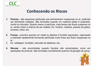 Conhecendo os Riscos
1. Poeiras - são pequenas partículas que permanecem suspensas no ar, podendo
ser facilmente inaladas. São formadas quando um material sólido é quebrado,
moído ou triturado. Quanto menor a partícula, mais tempo ela ficará suspensa no
ar, sendo maior a chance de ser inalada. Ex: minério, madeira, poeiras de grãos,
amianto, sílica, etc.
2. Fumos - ocorrem quando um metal ou plástico é fundido (aquecido), vaporizado
e resfriado rapidamente formando partículas muito finas que ficam suspensas no
ar.
3. Ex: soldagem, fundição, extrusão de plásticos, etc.
4. Névoas - são encontradas quando líquidos são pulverizados, como em
operações de pinturas. São formadas normalmente quando há geração de spray.
 