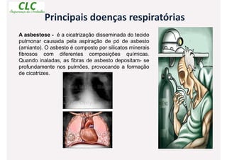 Principais doenças respiratórias
A asbestose - é a cicatrização disseminada do tecido
pulmonar causada pela aspiração de pó de asbesto
(amianto). O asbesto é composto por silicatos minerais
fibrosos com diferentes composições químicas.
Quando inaladas, as fibras de asbesto depositam- se
profundamente nos pulmões, provocando a formação
de cicatrizes.
 
