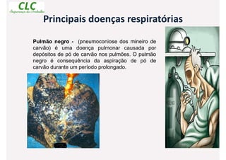 Principais doenças respiratórias
Pulmão negro - (pneumoconiose dos mineiro de
carvão) é uma doença pulmonar causada por
depósitos de pó de carvão nos pulmões. O pulmão
negro é consequência da aspiração de pó de
carvão durante um período prolongado.
 