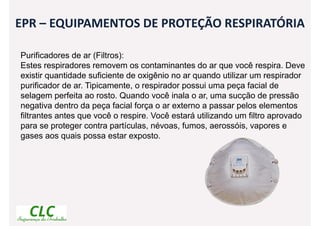 EPR – EQUIPAMENTOS DE PROTEÇÃO RESPIRATÓRIA
Purificadores de ar (Filtros):
Estes respiradores removem os contaminantes do ar que você respira. Deve
existir quantidade suficiente de oxigênio no ar quando utilizar um respirador
purificador de ar. Tipicamente, o respirador possui uma peça facial de
selagem perfeita ao rosto. Quando você inala o ar, uma sucção de pressão
negativa dentro da peça facial força o ar externo a passar pelos elementos
filtrantes antes que você o respire. Você estará utilizando um filtro aprovado
para se proteger contra partículas, névoas, fumos, aerossóis, vapores e
gases aos quais possa estar exposto.
 
