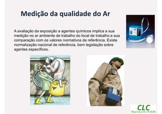 A avaliação da exposição a agentes químicos implica a sua
medição no ar ambiente de trabalho do local de trabalho e sua
comparação com os valores normativos de referência. Existe
normalização nacional de referência, bem legislação sobre
agentes específicos.
Medição da qualidade do Ar
 