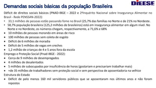 Demandas sociais básicas da população Brasileira
Déficit de direitos sociais básicos (PNAD-IBGE – 2022 e 2ºInquérito Nacional sobre Insegurança Alimentar no
Brasil - Rede PENSSAN-2022):
• 33,1 milhões de pessoas estão passando fome no Brasil (25,7% das famílias no Norte e de 21% no Nordeste.
• 58,7% população brasileira (125,2 milhões de brasileiros) está em insegurança alimentar em algum nível. No
Norte e no Nordeste, os números chegam, respectivamente, a 71,6% e 68%
• 10 milhões de pessoas morando em áreas de risco
• 100 milhões de pessoas sem coleta de esgoto
• Déficit de 6 milhões de moradia
• Déficit de 5 milhões de vagas em creches
• 1,2 milhão de crianças de 4 e 5 anos fora da escola
Emprego e Proteção Social (Pnad-IBGE - 2022):
• Cerca de 9 milhões de desempregados
• 4 milhões de desalentados
• 5 milhões de subocupados por insuficiência de horas (gostariam e precisariam trabalhar mais)
• +de 35 milhões de trabalhadores sem proteção social e sem perspectiva de aposentadoria na velhice
Estrutura do Estado
• Déficit de pelo menos 160 mil servidores públicos que se aposentaram nos últimos anos e não foram
repostos
 