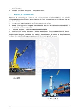 u supervisionadas; e
u concluídas com pessoal competente e equipamento correto.
1.2 Sistemas de Gerenciamento
Operações de içamento seguras e realizadas com sucesso dependem de uma clara liderança para estimular
segurança, eficiência e permitir que o pessoal as execute de acordo com sistemas de gerenciamento da empresa,
que devem conter:
u o compromisso da gerência superior em fornecer objetivos das políticas;
u políticas corporativas de SMS (saúde, meio-ambiente e segurança) e procedimentos para içamento e
comunicações no idioma apropriado;
u a disposição de pessoal e equipamento adequados e apropriados;
u os requisitos para inspeção, manutenção e remoção de equipamento inadequado e manutenção de registros.
Este documento apresenta orientações para auxiliar o desenvolvimento de sistemas de gerenciamento da
empresa, além de auxílio prático para as pessoas envolvidas em operações de içamento.
10
LHM 280
GMK 4306 - B
 