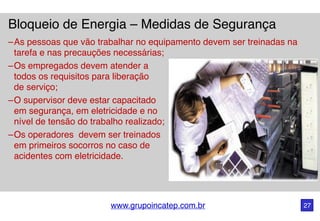 www.grupoincatep.com.br 27
Bloqueio de Energia – Medidas de Segurança
–As pessoas que vão trabalhar no equipamento devem ser treinadas na
tarefa e nas precauções necessárias;
–Os empregados devem atender a
todos os requisitos para liberação
de serviço;
–O supervisor deve estar capacitado
em segurança, em eletricidade e no
nível de tensão do trabalho realizado;
–Os operadores devem ser treinados
em primeiros socorros no caso de
acidentes com eletricidade.
 