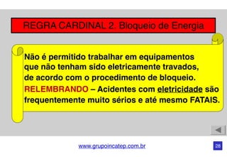 www.grupoincatep.com.br 28
REGRA CARDINAL 2. Bloqueio de Energia
Não é permitido trabalhar em equipamentos
que não tenham sido eletricamente travados,
de acordo com o procedimento de bloqueio.
RELEMBRANDO – Acidentes com eletricidade são
frequentemente muito sérios e até mesmo FATAIS.
 
