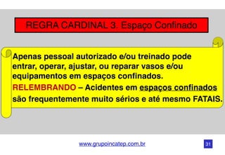 www.grupoincatep.com.br
REGRA CARDINAL 3. Espaço Confinado
Apenas pessoal autorizado e/ou treinado pode
entrar, operar, ajustar, ou reparar vasos e/ou
equipamentos em espaços confinados.
RELEMBRANDO – Acidentes em espaços confinados
são frequentemente muito sérios e até mesmo FATAIS.
31
 