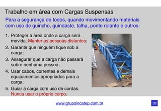 www.grupoincatep.com.br 33
Trabalho em área com Cargas Suspensas
1. Proteger a área onde a carga será
movida. Manter as pessoas distantes;
2. Garantir que ninguém fique sob a
carga;
3. Assegurar que a carga não passará
sobre nenhuma pessoa;
4. Usar cabos, correntes e demais
equipamentos apropriados para a
carga;
5. Guiar a carga com uso de cordas.
Nunca usar o próprio corpo.
Para a segurança de todos, quando movimentando materiais
com uso de guincho, guindaste, talha, ponte rolante e outros:
 