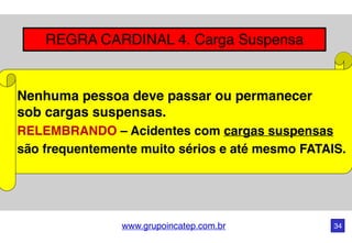 www.grupoincatep.com.br 34
REGRA CARDINAL 4. Carga Suspensa
Nenhuma pessoa deve passar ou permanecer
sob cargas suspensas.
RELEMBRANDO – Acidentes com cargas suspensas
são frequentemente muito sérios e até mesmo FATAIS.
 