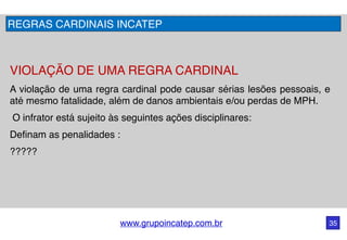 www.grupoincatep.com.br 35
VIOLAÇÃO DE UMA REGRA CARDINAL
A violação de uma regra cardinal pode causar sérias lesões pessoais, e
até mesmo fatalidade, além de danos ambientais e/ou perdas de MPH.
O infrator está sujeito às seguintes ações disciplinares: 
Definam as penalidades :
?????
REGRAS CARDINAIS INCATEP
 