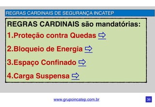 www.grupoincatep.com.br 36
REGRAS CARDINAIS são mandatórias: 
1.Proteção contra Quedas
2.Bloqueio de Energia
3.Espaço Confinado
4.Carga Suspensa
REGRAS CARDINAIS DE SEGURANÇA INCATEP
 
