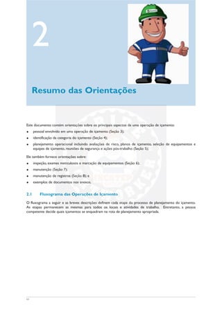 11
Este documento contém orientações sobre os principais aspectos de uma operação de içamento:
u pessoal envolvido em uma operação de içamento (Seção 3);
u identificação da categoria do içamento (Seção 4);
u planejamento operacional incluindo avaliações de risco, planos de içamento, seleção de equipamentos e
equipes de içamento, reuniões de segurança e ações pós-trabalho (Seção 5);
Ele também fornece orientações sobre:
u inspeção, exames meticulosos e marcação de equipamentos (Seção 6);
u manutenção (Seção 7);
u manutenção de registros (Seção 8); e
u exemplos de documentos nos anexos.
2.1 Fluxograma das Operações de Içamento
O fluxograma a seguir e as breves descrições definem cada etapa do processo de planejamento do içamento.
As etapas permanecem as mesmas para todos os locais e atividades de trabalho. Entretanto, a pessoa
competente decide quais içamentos se enquadram na rota de planejamento apropriada.
2
Resumo das Orientações
 