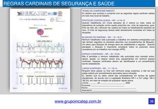 www.grupoincatep.com.br 38
REGRAS CARDINAIS DE SEGURANÇA E SAÚDE
TERMO DE COMPROMETIMENTO
Eu declaro que conheço e cumprirei com as seguintes regras cardinais validas
em todo meu local de trabalho.
PROTEÇÃO CONTRA QUEDA – NR – 6 /18.13:
Quando trabalhando em níveis elevados de 2 metros ou mais, todos os
dispositivos de proteção contra queda prescritos (ex. cinto de segurança, guia,
linha de vida, etc.) deveram ser usados por todos os trabalhadores expostos ao
risco. O cinto de segurança deverá estar devidamente conectado em todas as
situações.
BLOQUEIO DE ENERGIA – NR – 10 / 18.21:
Nenhum trabalhador está autorizado a trabalhar em sistemas energizados que
não tenham seguidos os preceitos descritos nos procedimentos de Bloqueio.
Um plano para bloqueio de energia deve ser estabelecido e seguido. Quando
planejado o bloqueio é importante considerar todos os possíveis riscos
causadores por se trabalhar com energia (APR).
ESPAÇO CONFINADO – NR – 33 / 18.20:
Não é permitido a nenhum trabalhador não autorizado e/ou treinado entrar,
operar, ajustar, ou reparar navios e/ou equipamentos em nenhum espaço
confinado. Espaços confinados devem ser identificados e um procedimento
escrito estabelecido.
CARGA SUSPENSA – NR – 11 / 18.14:
Ninguém deve passar ou ficar sob nenhuma carga suspensa, a não ser que
esteja coberto por procedimentos aprovados para a situação.
Eu declaro que eu estou ciente das conseqüências em termos de ações
disciplinares, de acordo com a Legislação Brasileira NR-1 e CLT artigo 158 e
182 (H), em caso de violação de quaisquer regras acima.
LOCAL , ______ de ______________________ ANO
Empresa: _____________________________
Nome: __________________________________________
Assinatura: _______________________________________
 