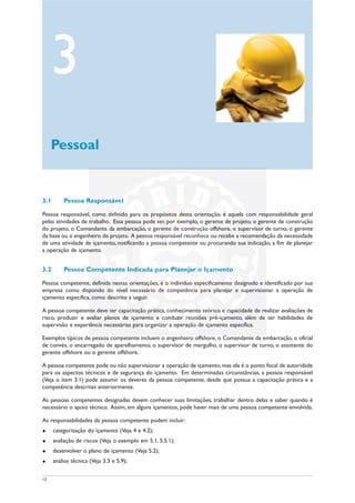 13
3.1 Pessoa Responsável
Pessoa responsável, como definido para os propósitos desta orientação, é aquela com responsabilidade geral
pelas atividades de trabalho. Essa pessoa pode ser, por exemplo, o gerente de projeto, o gerente de construção
do projeto, o Comandante da embarcação, o gerente de construção offshore, o supervisor de turno, o gerente
da base ou o engenheiro do projeto. A pessoa responsável reconhece ou recebe a recomendação da necessidade
de uma atividade de içamento, notificando a pessoa competente ou procurando sua indicação, a fim de planejar
a operação de içamento.
3.2 Pessoa Competente Indicada para Planejar o Içamento
Pessoa competente, definida nestas orientações, é o indivíduo especificamente designado e identificado por sua
empresa como dispondo do nível necessário de competência para planejar e supervisionar a operação de
içamento específica, como descrito a seguir.
A pessoa competente deve ter capacitação prática, conhecimento teórico e capacidade de realizar avaliações de
risco, produzir e avaliar planos de içamento e conduzir reuniões pré-içamento, além de ter habilidades de
supervisão e experiência necessárias para organizar a operação de içamento específica.
Exemplos típicos de pessoa competente incluem o engenheiro offshore, o Comandante da embarcação, o oficial
de convés, o encarregado de aparelhamento, o supervisor de mergulho, o supervisor de turno, o assistente do
gerente offshore ou o gerente offshore.
A pessoa competente pode ou não supervisionar a operação de içamento, mas ela é o ponto focal de autoridade
para os aspectos técnicos e de segurança do içamento. Em determinadas circunstâncias, a pessoa responsável
(Veja o item 3.1) pode assumir os deveres da pessoa competente, desde que possua a capacitação prática e a
competência descritas anteriormente.
As pessoas competentes designadas devem conhecer suas limitações, trabalhar dentro delas e saber quando é
necessário o apoio técnico. Assim, em alguns içamentos, pode haver mais de uma pessoa competente envolvida.
As responsabilidades da pessoa competente podem incluir:
u categorização do içamento (Veja 4 e 4.2);
u avaliação de riscos (Veja o exemplo em 5.1, 5.5.1);
u desenvolver o plano de içamento (Veja 5.2);
u análise técnica (Veja 3.3 e 5.9);
3
Pessoal
 