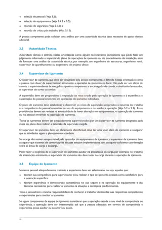 u seleção de pessoal (Veja 3.5);
u seleção de equipamento (Veja 5.4.2 e 5.5);
u reunião de segurança (Veja 5.1.2); e
u reunião de crítica pós-trabalho (Veja 5.13).
A pessoa competente pode solicitar uma análise por uma autoridade técnica caso necessite de apoio técnico
adicional.
3.3 Autoridade Técnica
Autoridade técnica é definida nestas orientações como alguém tecnicamente competente que pode fazer um
julgamento informado e imparcial do plano de operações de içamento ou do procedimento de instalação, além
de fornecer uma análise de autoridade técnica; por exemplo, um engenheiro de estruturas, engenheiro naval,
supervisor de aparelhamento ou engenheiro de projeto sênior.
3.4 Supervisor de Içamento
O supervisor de içamento, que deve ser designado pela pessoa competente, é definido nestas orientações como
a pessoa com dever de supervisionar ativamente a operação de içamento no local. Ele pode ser um oficial de
convés, o superintendente de mergulho, a pessoa competente, o encarregado de convés, o sinalizador/amarrador,
o supervisor de turno ou similar.
A supervisão deve ser proporcional à exposição ao risco criado pela operação de içamento e à experiência e
capacitação do pessoal envolvido em operações de içamento individuais.
O plano de içamento deve estabelecer e descrever os níveis de supervisão apropriados à natureza do trabalho
e a competência do pessoal envolvido no uso do equipamento e no auxílio à operação (Veja 5.2 e 5.3). Essas
providências devem ser revistas na eventualidade de haver alteração em equipamentos, na operação de içamento
ou no pessoal envolvido na operação de içamento.
Todos os içamentos devem ser adequadamente supervisionados por um supervisor de içamento designado; cada
etapa do plano deve indicar a extensão da supervisão exigida.
O supervisor de içamento deve ser claramente identificável, deve ter uma visão clara do içamento e assegurar
que as atividades sigam o planejamento acordado.
Se a carga não estiver sempre visível pelo operador do equipamento de içamento,o supervisor de içamento deve
assegurar que sistemas de comunicações eficazes estejam implementados para assegurar suficiente coordenação
entre as áreas de carga e descarga.
Pode haver a exigência de o supervisor de içamento auxiliar na preparação da carga, por exemplo, no trabalho
de amarração; entretanto, o supervisor de içamento não deve tocar na carga durante a operação de içamento.
3.5 Equipe de Içamento
Somente pessoal adequadamente treinado e experiente deve ser selecionado, ou seja, aqueles que:
u tenham sua competência para supervisionar e/ou realizar o tipo de içamento avaliada como satisfatória para
a operação específica;
u tenham experiência e demonstrado competência no uso seguro e na operação do equipamento e das
técnicas necessárias para realizar o içamento na situação e condições predominantes.
Todo o pessoal tem a mesma responsabilidade de conhecer e trabalhar dentro das suas respectivas competências
e experiências para concluir o içamento.
Se algum componente da equipe de içamento considerar que a operação excede o seu nível de competência ou
experiência, a operação deve ser interrompida até que a pessoa adequada em termos de competência e
experiência possa auxiliar ou assumir seu posto.
14
 