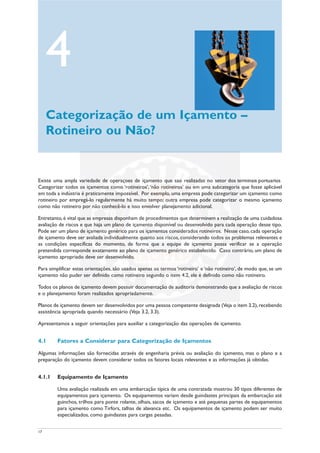 17
Existe uma ampla variedade de operações de içamento que são realizadas no setor dos terminais portuários
Categorizar todos os içamentos como ‘rotineiros’,‘não rotineiros’ ou em uma subcategoria que fosse aplicável
em toda a indústria é praticamente impossível. Por exemplo, uma empresa pode categorizar um içamento como
rotineiro por empregá-lo regularmente há muito tempo; outra empresa pode categorizar o mesmo içamento
como não rotineiro por não conhecê-lo e isso envolver planejamento adicional.
Entretanto, é vital que as empresas disponham de procedimentos que determinem a realização de uma cuidadosa
avaliação de riscos e que haja um plano de içamento disponível ou desenvolvido para cada operação desse tipo.
Pode ser um plano de içamento genérico para os içamentos considerados rotineiros. Nesse caso, cada operação
de içamento deve ser avaliada individualmente quanto aos riscos, considerando todos os problemas relevantes e
as condições específicas do momento, de forma que a equipe de içamento possa verificar se a operação
pretendida corresponde exatamente ao plano de içamento genérico estabelecido. Caso contrário, um plano de
içamento apropriado deve ser desenvolvido.
Para simplificar estas orientações, são usados apenas os termos ‘rotineiro’ e ‘não rotineiro’, de modo que, se um
içamento não puder ser definido como rotineiro segundo o item 4.2, ele é definido como não rotineiro.
Todos os planos de içamento devem possuir documentação de auditoria demonstrando que a avaliação de riscos
e o planejamento foram realizados apropriadamente.
Planos de içamento devem ser desenvolvidos por uma pessoa competente designada (Veja o item 3.2),recebendo
assistência apropriada quando necessário (Veja 3.2, 3.3).
Apresentamos a seguir orientações para auxiliar a categorização das operações de içamento.
4.1 Fatores a Considerar para Categorização de Içamentos
Algumas informações são fornecidas através de engenharia prévia ou avaliação do içamento, mas o plano e a
preparação do içamento devem considerar todos os fatores locais relevantes e as informações já obtidas.
4.1.1 Equipamento de Içamento
Uma avaliação realizada em uma embarcação típica de uma contratada mostrou 30 tipos diferentes de
equipamentos para içamento. Os equipamentos variam desde guindastes principais da embarcação até
guinchos, trilhos para ponte rolante, olhais, sacos de içamento e até pequenas partes de equipamentos
para içamento como Tirfors, talhas de alavanca etc. Os equipamentos de içamento podem ser muito
especializados, como guindastes para cargas pesadas.
4
Categorização de um Içamento –
Rotineiro ou Não?
 