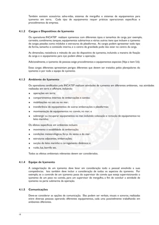 Também existem acessórios salva-vidas, sistemas de mergulho e sistemas de equipamentos para
içamento em terra. Cada tipo de equipamento requer práticas operacionais específicas e
procedimentos da empresa.
4.1.2 Cargas e Dispositivos de Içamento
Os operadores INCATEP realizam içamentos com diferentes tipos e tamanhos de carga, por exemplo,
carretéis, contêineres, tanques, equipamentos submarinos e vários outros itens que incluem o içamento
de cargas pesadas como módulos e estruturas de plataformas. As cargas podem apresentar todo tipo
de forma, tamanho e conteúdo interno, e o centro de gravidade pode não estar no centro da carga.
As dimensões, resistência e método de uso do dispositivo de içamento, incluindo a maneira de fixação
da carga e o equipamento para içar, podem afetar a operação.
Adicionalmente, o içamento de pessoas exige procedimentos e equipamentos especiais (Veja o item 5.6).
Estas cargas diferentes apresentam perigos diferentes que devem ser tratados pelos planejadores do
içamento e por toda a equipe de içamento.
4.1.3 Ambiente do Içamento
Os operadores certificados pelo INCATEP realizam atividades de içamento em diferentes ambientes, nas atividades
realizadas em terra e offshore, incluindo:
u operações em terra;
u compartimentos internos de embarcações e sondas;
u mobilizações no cais ou no mar;
u transferência de equipamentos de outras embarcações e plataformas;
u movimentação de equipamentos no convés, no mar; e
u submergir ou recuperar equipamentos no mar, incluindo colocação e remoção de equipamentos no
leito marinho;
Os efeitos específicos em ambientes incluem:
u movimento e estabilidade da embarcação;
u condições meteorológicas, força do vento e do mar;
u estruturas adjacentes, embarcações;
u sucção do leito marinho e carregamento dinâmico; e
u ruído, luz, borrifo etc.
Todos os efeitos ambientais relevantes devem ser considerados.
4.1.4 Equipe de Içamento
A categorização de um içamento deve levar em consideração todo o pessoal envolvido e suas
competências. Isto também deve incluir a consideração de todos os aspectos do içamento. Por
exemplo, se o controle de um içamento passa do supervisor de convés que esteja supervisionando o
içamento de um peso no convés, para um supervisor de mergulho, a fim de concluir a atividade de
içamento na parte submarina da operação.
4.1.5 Comunicações
Deve-se considerar as opções de comunicação. Elas podem ser verbais, visuais e sonoras, realizadas
entre diversas pessoas operando diferentes equipamentos, cada uma possivelmente trabalhando em
ambientes diferentes.
18
 