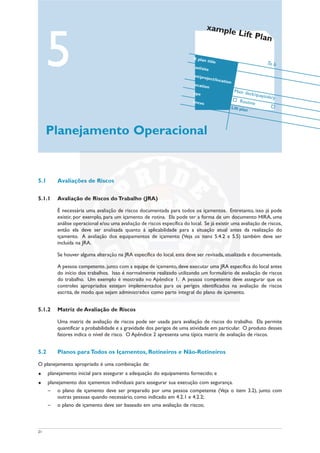 21
5.1 Avaliações de Riscos
5.1.1 Avaliação de Riscos do Trabalho (JRA)
É necessária uma avaliação de riscos documentada para todos os içamentos. Entretanto, isso já pode
existir, por exemplo, para um içamento de rotina. Ela pode ter a forma de um documento HIRA, uma
análise operacional e/ou uma avaliação de riscos específica do local. Se já existir uma avaliação de riscos,
então ela deve ser analisada quanto à aplicabilidade para a situação atual antes da realização do
içamento. A avaliação dos equipamentos de içamento (Veja os itens 5.4.2 e 5.5) também deve ser
incluída na JRA.
Se houver alguma alteração na JRA específica do local, esta deve ser revisada, atualizada e documentada.
A pessoa competente, junto com a equipe de içamento, deve executar uma JRA específica do local antes
do início dos trabalhos. Isso é normalmente realizado utilizando um formulário de avaliação de riscos
do trabalho. Um exemplo é mostrado no Apêndice 1. A pessoa competente deve assegurar que os
controles apropriados estejam implementados para os perigos identificados na avaliação de riscos
escrita, de modo que sejam administrados como parte integral do plano de içamento.
5.1.2 Matriz de Avaliação de Riscos
Uma matriz de avaliação de riscos pode ser usada para avaliação de riscos do trabalho. Ela permite
quantificar a probabilidade e a gravidade dos perigos de uma atividade em particular. O produto desses
fatores indica o nível de risco. O Apêndice 2 apresenta uma típica matriz de avaliação de riscos.
5.2 Planos para Todos os Içamentos, Rotineiros e Não-Rotineiros
O planejamento apropriado é uma combinação de:
u planejamento inicial para assegurar a adequação do equipamento fornecido; e
u planejamento dos içamentos individuais para assegurar sua execução com segurança.
– o plano de içamento deve ser preparado por uma pessoa competente (Veja o item 3.2), junto com
outras pessoas quando necessário, como indicado em 4.2.1 e 4.2.2;
– o plano de içamento deve ser baseado em uma avaliação de riscos;
5
Planejamento Operacional
xample Lift Plan
ft plan title
sel/site
nt/project/location
ocation
Main deck/quayside/y
ype
Routineences
Lift plan
To b
 