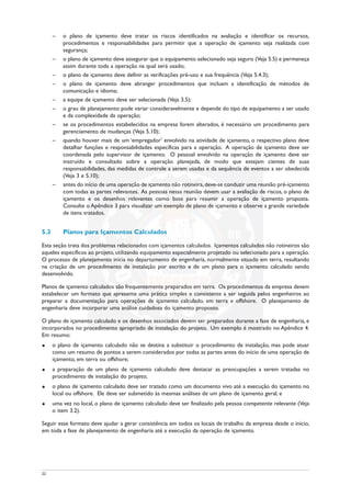 – o plano de içamento deve tratar os riscos identificados na avaliação e identificar os recursos,
procedimentos e responsabilidades para permitir que a operação de içamento seja realizada com
segurança;
– o plano de içamento deve assegurar que o equipamento selecionado seja seguro (Veja 5.5) e permaneça
assim durante toda a operação na qual será usado;
– o plano de içamento deve definir as verificações pré-uso e sua frequência (Veja 5.4.3);
– o plano de içamento deve abranger procedimentos que incluam a identificação de métodos de
comunicação e idioma;
– a equipe de içamento deve ser selecionada (Veja 3.5);
– o grau de planejamento pode variar consideravelmente e depende do tipo de equipamento a ser usado
e da complexidade da operação;
– se os procedimentos estabelecidos na empresa forem alterados, é necessário um procedimento para
gerenciamento de mudanças (Veja 5.10);
– quando houver mais de um ‘empregador’ envolvido na atividade de içamento, o respectivo plano deve
detalhar funções e responsabilidades específicas para a operação. A operação de içamento deve ser
coordenada pelo supervisor de içamento. O pessoal envolvido na operação de içamento deve ser
instruído e consultado sobre a operação planejada, de modo que estejam cientes de suas
responsabilidades, das medidas de controle a serem usadas e da sequência de eventos a ser obedecida
(Veja 3 e 5.10);
– antes do início de uma operação de içamento não rotineira,deve-se conduzir uma reunião pré-içamento
com todas as partes relevantes. As pessoas nessa reunião devem usar a avaliação de riscos, o plano de
içamento e os desenhos relevantes como base para resumir a operação de içamento proposta.
Consulte o Apêndice 3 para visualizar um exemplo de plano de içamento e observe a grande variedade
de itens tratados.
5.3 Planos para Içamentos Calculados
Esta seção trata dos problemas relacionados com içamentos calculados. Içamentos calculados não rotineiros são
aqueles específicos ao projeto, utilizando equipamento especialmente projetado ou selecionado para a operação.
O processo de planejamento inicia no departamento de engenharia, normalmente situado em terra, resultando
na criação de um procedimento de instalação por escrito e de um plano para o içamento calculado sendo
desenvolvido.
Planos de içamento calculados são frequentemente preparados em terra. Os procedimentos da empresa devem
estabelecer um formato que apresente uma prática simples e consistente a ser seguida pelos engenheiros ao
preparar a documentação para operações de içamento calculado, em terra e offshore. O planejamento de
engenharia deve incorporar uma análise cuidadosa do içamento proposto.
O plano de içamento calculado e os desenhos associados devem ser preparados durante a fase de engenharia, e
incorporados no procedimento apropriado de instalação do projeto. Um exemplo é mostrado no Apêndice 4.
Em resumo:
u o plano de içamento calculado não se destina a substituir o procedimento de instalação, mas pode atuar
como um resumo de pontos a serem considerados por todas as partes antes do início de uma operação de
içamento, em terra ou offshore;
u a preparação de um plano de içamento calculado deve destacar as preocupações a serem tratadas no
procedimento de instalação do projeto;
u o plano de içamento calculado deve ser tratado como um documento vivo até a execução do içamento no
local ou offshore. Ele deve ser submetido às mesmas análises de um plano de içamento geral; e
u uma vez no local, o plano de içamento calculado deve ser finalizado pela pessoa competente relevante (Veja
o item 3.2).
Seguir esse formato deve ajudar a gerar consistência em todos os locais de trabalho da empresa desde o início,
em toda a fase de planejamento de engenharia até a execução da operação de içamento.
22
 