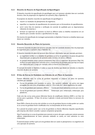 5.3.1 Desenho do Resumo de Especificação da Aparelhagem
O desenho resumido de especificação de aparelhagem para um içamento calculado deve ser concluído
durante a fase de preparação de engenharia do içamento (Veja o Apêndice 5).
O propósito do desenho resumido de especificação de aparelhagem é:
u resumir os resultados do planejamento de engenharia;
u especificar os requisitos de aparelhamento do içamento para os fornecedores do aparelhamento;
u servir como lista de materiais e verificação de controle de qualidade para os departamentos
relevantes da empresa; e
u fornecer ao supervisor de içamento no local ou offshore todos os detalhes necessários em um
desenho para consultar durante o aparelhamento da carga.
Os resumos de especificação de montagem apresentados noApêndice 5 ilustram os detalhes típicos que
devem ser incluídos.
5.3.2 Desenho Resumido do Plano de Içamento
O desenho resumido do plano de içamento calculado deve ser concluído durante a fase de preparação
de engenharia para o içamento (Veja o Apêndice 6).
O desenho resumido de plano de içamento deve fornecer informações que, por exemplo, permitam:
u ao engenheiro verificar se os detalhes do guindaste, as curvas do guindaste e os pesos dos ganchos
disponíveis para as operações de içamento estão corretos, em terra e offshore;
u ao pessoal relevante, como a pessoa competente (Veja 3.2) e o supervisor de içamento (Veja 3.4),
verificar se existe espaço livre suficiente entre o moitão/lança do guindaste para que haja um trajeto
sem obstruções para a carga, por exemplo, sobre as laterais da embarcação.
O exemplo fornecido no Apêndice 6 indica os tipos de detalhes que devem ser incluídos no desenho
resumido de plano de içamento.
5.3.3 O Uso de Curvas do Guindaste nos Cálculos de um Plano de Içamento
Existem diferentes tipos de curvas de guindaste disponíveis ao preparar um plano de içamento
calculado, por exemplo:
u Curvas de guindaste para içamento no porto: Um içamento realizado em porto com águas
protegidas (ou uma curva de guindaste onde Hs = 0 m, onde Hs = altura significativa de onda);
u Curvas de guindaste para içamento offshore: Convés para local submarino, convés para convés;
u Curvas de guindaste para içamento offshore: Embarcação para embarcação, embarcação para
plataforma.
Cada uma das curvas acima possui diferentes fatores de amplificação dinâmica (DAF) e um fator de
serviço para o guindaste. O fator de serviço é aplicado à tensão permissível básica na estrutura do
guindaste.
Esses DAFs e fatores de serviço são incluídos na curva do guindaste; fatores errados podem ser usados
se as curvas do guindaste forem modificadas e/ou re-interpretadas de forma errada.
Se o pessoal do projeto quiser usar curvas de guindaste ou fatores diferentes daqueles especificados
pela empresa, eles devem consultar a pessoa competente apropriada.
Nota: É essencial que as curvas de guindaste para içamento no porto não sejam usadas para calcular içamentos
offshore, independentemente de serem içamentos realizados no convés, em meio submarino ou entre
embarcações.
É essencial sempre verificar qual curva de guindaste deve ser usada no planejamento e na engenharia de
uma operação de içamento.
23
 