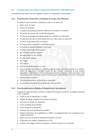 5.4 Considerações para Todos os Içamentos, Rotineiros e Não-Rotineiros
As verificações aqui listadas não são completas e devem ser consideradas como lembretes.
5.4.1 Considerações Iniciais Para a Avaliação da Carga e Seu Manuseio
Em qualquer tipo de içamento, a avaliação da carga é uma tarefa vital.
u Qual o peso da carga?
u O peso foi verificado?
u A carga foi projetada para içamento offshore, por exemplo, um contêiner?
u Os pontos de içamento são certificados/adequados?
u Os pontos de passagem das eslingas podem ser acessados com segurança?
u A carga está amarrada de modo estável, sem itens soltos dentro ou sobre ela?
u O centro de gravidade (CG) é conhecido?
u A carga apresenta integridade e estabilidade interna?
u O formato ou tamanho dificultam a amarração?
u A carga é muito longa, podendo girar?
u Ela irá flexionar quando suspensa?
u Ela exige fixação em seu estrado?
u A carga contém líquidos?
u Ela é frágil?
u Ela é valiosa?
u Existem substâncias químicas na carga?
u Caso a manobra seja submarina, considere cargas de choque, alterações de peso no ar devido a
efeitos de alagamento e drenagem, sucção do leito marinho, crescimento de vida marinha,
fragmentos e sedimentos ao remover estruturas submarinas existentes, massa aumentada, a zona
de borrifo que sofre efeitos do estado de mar, alterações na flutuabilidade e no centro de flutuação.
u Existem bordas cortantes?
u Os parafusos/acessórios de fixação foram removidos?
u As permissões necessárias foram obtidas para esse içamento?
5.4.2 Considerações para a Seleção de Equipamentos de Içamento
A seleção de equipamentos para içamento é tratada de forma geral na seção 5.5. A avaliação inicial deve
incluir o seguinte:
u O EPI correto foi identificado e é usado?
u Ângulos de eslinga e ângulos de acessórios de içamento.
u Os pontos de fixação são adequados?
u Como as eslingas serão afixadas?
u O tipo de gancho é apropriado?
u Manuseio manual de aparelhamento pesado?
u Haverá envolvimento de mergulhadores ou ROV e as eslingas/acessórios são compatíveis com o
trabalho submarino?
u Existe um ponto de içamento disponível diretamente em cima?
u A disposição das eslingas é adequada para o CG?
u Caimento das eslingas: caimento à esquerda e à direita não devem ser conectadas.
24
 