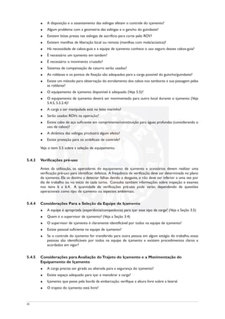 u A disposição e o assentamento das eslingas afetam o controle do içamento?
u Algum problema com a geometria das eslingas e o gancho do guindaste?
u Existem bóias presas nas eslingas de sacrifício para corte pelo ROV?
u Existem manilhas de liberação local ou remota (manilhas com mola/acústica)?
u Há necessidade de cabos-guia e a equipe de içamento conhece o uso seguro desses cabos-guia?
u É necessário um içamento em tandem?
u É necessário o movimento cruzado?
u Sistemas de compensação de caturro serão usados?
u As roldanas e os pontos de fixação são adequados para a carga possível do guincho/guindaste?
u Existe um método para observação do enrolamento dos cabos nos tambores e sua passagem pelas
as roldanas?
u O equipamento de içamento disponível é adequado (Veja 5.5)?
u O equipamento de içamento deverá ser movimentado para outro local durante o içamento (Veja
5.4.5, 5.5.2.4)?
u A carga a ser manipulada está no leito marinho?
u Serão usados ROVs na operação?
u Existe cabo de aço suficiente em comprimento/constituição para águas profundas (considerando o
uso de cabos)?
u A dinâmica das eslingas produzirá algum efeito?
u Existe proteção para os umbilicais de controle?
Veja o item 5.5 sobre a seleção de equipamento.
5.4.3 Verificações pré-uso
Antes da utilização, os operadores do equipamento de içamento e acessórios devem realizar uma
verificação pré-uso para identificar defeitos. A frequência de verificação deve ser determinada no plano
de içamento. Ela se destina a detectar falhas devido a desgaste, e não deve ser inferior a uma vez por
dia de trabalho ou no início de cada turno. Consulte também informações sobre inspeção e exames
nos itens 6 a 6.4. A quantidade de verificações pré-uso pode variar, dependendo de questões
operacionais como tipo de içamento ou aspectos ambientais.
5.4.4 Considerações Para a Seleção da Equipe de Içamento
u A equipe é apropriada (experiência/competência) para içar esse tipo de carga? (Veja a Seção 3.5)
u Quem é o supervisor de içamento? (Veja a Seção 3.4)
u O supervisor de içamento é claramente identificável por todos na equipe de içamento?
u Existe pessoal suficiente na equipe de içamento?
u Se o controle do içamento for transferido para outra pessoa em algum estágio do trabalho, essas
pessoas são identificáveis por todos na equipe de içamento e existem procedimentos claros e
acordados em vigor?
5.4.5 Considerações para Avaliação do Trajeto do Içamento e a Movimentação do
Equipamento de Içamento
u A carga precisa ser girada ou alterada para a segurança do içamento?
u Existe espaço adequado para içar e manobrar a carga?
u Içamento que passe pela borda da embarcação: verifique a altura livre sobre a lateral.
u O trajeto do içamento está livre?
25
 