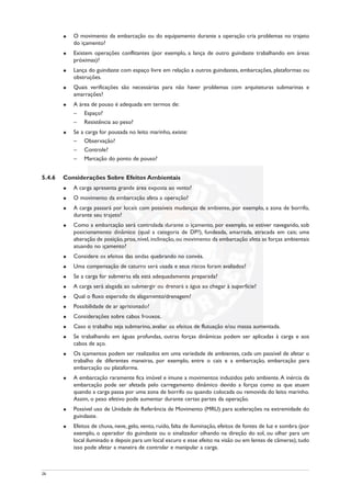 u O movimento da embarcação ou do equipamento durante a operação cria problemas no trajeto
do içamento?
u Existem operações conflitantes (por exemplo, a lança de outro guindaste trabalhando em áreas
próximas)?
u Lança do guindaste com espaço livre em relação a outros guindastes, embarcações, plataformas ou
obstruções.
u Quais verificações são necessárias para não haver problemas com arquiteturas submarinas e
amarrações?
u A área de pouso é adequada em termos de:
– Espaço?
– Resistência ao peso?
u Se a carga for pousada no leito marinho, existe:
– Observação?
– Controle?
– Marcação do ponto de pouso?
5.4.6 Considerações Sobre Efeitos Ambientais
u A carga apresenta grande área exposta ao vento?
u O movimento da embarcação afeta a operação?
u A carga passará por locais com possíveis mudanças de ambiente, por exemplo, a zona de borrifo,
durante seu trajeto?
u Como a embarcação será controlada durante o içamento, por exemplo, se estiver navegando, sob
posicionamento dinâmico (qual a categoria de DP?), fundeada, amarrada, atracada em cais; uma
alteração de posição, proa, nível, inclinação, ou movimento da embarcação afeta as forças ambientais
atuando no içamento?
u Considere os efeitos das ondas quebrando no convés.
u Uma compensação de caturro será usada e seus riscos foram avaliados?
u Se a carga for submersa ela está adequadamente preparada?
u A carga será alagada ao submergir ou drenará a água ao chegar à superfície?
u Qual o fluxo esperado de alagamento/drenagem?
u Possibilidade de ar aprisionado?
u Considerações sobre cabos frouxos.
u Caso o trabalho seja submarino, avaliar os efeitos de flutuação e/ou massa aumentada.
u Se trabalhando em águas profundas, outras forças dinâmicas podem ser aplicadas à carga e aos
cabos de aço.
u Os içamentos podem ser realizados em uma variedade de ambientes, cada um passível de afetar o
trabalho de diferentes maneiras, por exemplo, entre o cais e a embarcação, embarcação para
embarcação ou plataforma.
u A embarcação raramente fica imóvel e imune a movimentos induzidos pelo ambiente.A inércia da
embarcação pode ser afetada pelo carregamento dinâmico devido a forças como as que atuam
quando a carga passa por uma zona de borrifo ou quando colocada ou removida do leito marinho.
Assim, o peso efetivo pode aumentar durante certas partes da operação.
u Possível uso de Unidade de Referência de Movimento (MRU) para acelerações na extremidade do
guindaste.
u Efeitos de chuva, neve, gelo, vento, ruído, falta de iluminação, efeitos de fontes de luz e sombra (por
exemplo, o operador do guindaste ou o sinalizador olhando na direção do sol, ou olhar para um
local iluminado e depois para um local escuro e esse efeito na visão ou em lentes de câmeras), tudo
isso pode afetar a maneira de controlar e manipular a carga.
26
 