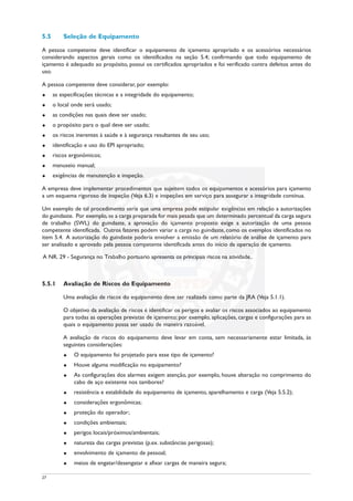 5.5 Seleção de Equipamento
A pessoa competente deve identificar o equipamento de içamento apropriado e os acessórios necessários
considerando aspectos gerais como os identificados na seção 5.4; confirmando que todo equipamento de
içamento é adequado ao propósito, possui os certificados apropriados e foi verificado contra defeitos antes do
uso.
A pessoa competente deve considerar, por exemplo:
u as especificações técnicas e a integridade do equipamento;
u o local onde será usado;
u as condições nas quais deve ser usado;
u o propósito para o qual deve ser usado;
u os riscos inerentes à saúde e à segurança resultantes de seu uso;
u identificação e uso do EPI apropriado;
u riscos ergonômicos;
u manuseio manual;
u exigências de manutenção e inspeção.
A empresa deve implementar procedimentos que sujeitem todos os equipamentos e acessórios para içamento
a um esquema rigoroso de inspeção (Veja 6.3) e inspeções em serviço para assegurar a integridade contínua.
Um exemplo de tal procedimento seria que uma empresa pode estipular exigências em relação a autorizações
do guindaste. Por exemplo,se a carga preparada for mais pesada que um determinado percentual da carga segura
de trabalho (SWL) do guindaste, a aprovação do içamento proposto exige a autorização de uma pessoa
competente identificada. Outros fatores podem variar a carga no guindaste, como os exemplos identificados no
item 5.4. A autorização do guindaste poderia envolver a emissão de um relatório de análise de içamento para
ser analisado e aprovado pela pessoa competente identificada antes do início da operação de içamento.
A NR. 29 - Segurança no Trabalho portuário apresenta os principais riscos na atividade..
5.5.1 Avaliação de Riscos do Equipamento
Uma avaliação de riscos do equipamento deve ser realizada como parte da JRA (Veja 5.1.1).
O objetivo da avaliação de riscos é identificar os perigos e avaliar os riscos associados ao equipamento
para todas as operações previstas de içamento; por exemplo, aplicações, cargas e configurações para as
quais o equipamento possa ser usado de maneira razoável.
A avaliação de riscos do equipamento deve levar em conta, sem necessariamente estar limitada, às
seguintes considerações:
u O equipamento foi projetado para esse tipo de içamento?
u Houve alguma modificação no equipamento?
u As configurações dos alarmes exigem atenção, por exemplo, houve alteração no comprimento do
cabo de aço existente nos tambores?
u resistência e estabilidade do equipamento de içamento, aparelhamento e carga (Veja 5.5.2);
u considerações ergonômicas;
u proteção do operador;
u condições ambientais;
u perigos locais/próximos/ambientais;
u natureza das cargas previstas (p.ex. substâncias perigosas);
u envolvimento de içamento de pessoal;
u meios de engatar/desengatar e afixar cargas de maneira segura;
27
 