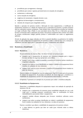 u providências para carregamento e descarga;
u providências para acesso e egresso, particularmente em situações de emergência;
u tombamento e sobrecarga;
u outras situações de emergência;
u exigências de manutenção e inspeção durante o uso;
u exigências de desmontagem e armazenamento;
u métodos de transporte para integridade contínua.
Quando a operação de içamento envolve a fabricação de novos equipamentos, a modificação de
equipamento existente ou a seleção de materiais para as operações de içamento, o projeto proposto
deve ser submetido à pessoa competente. Pode também haver necessidade de consultar, por exemplo,
um órgão verificador (Veja a Tabela 1), uma autoridade técnica (Veja 3.3) ou o fabricante, que pode
fornecer orientações sobre a adequação do projeto. Essa pessoa competente deve conduzir uma análise
do projeto, considerando códigos, padrões, práticas e conformidade com todos os regulamentos
aplicáveis.
Através da aplicação das etapas indicadas em 5.5.2, é possível identificar os parâmetros de trabalho
seguro de cada configuração do equipamento de içamento e avaliar o nível de risco, com a intenção de
estabelecer uma base segura para as operações nas quais o equipamento será utilizado.
5.5.2 Resistência e Estabilidade
5.5.2.1 Resistência
Os procedimentos da empresa (Veja 1.2) devem fornecer um processo para:
u assegurar que o equipamento de içamento tem resistência adequada para a carga e
fornecer um fator de segurança apropriado contra falhas;
u assegurar que a carga e todas as conexões e acessórios de içamento tenham resistência e
integridade adequadas;
u assegurar que todos os riscos identificados em relação à resistência do equipamento foram
tratados nas avaliações de risco relevantes;
u assegurar que todos os riscos associados à resistência do equipamento foram tratados no
plano de içamento.
Deve-se realizar uma avaliação de riscos do equipamento (Veja 5.5.1) como parte do processo
de seleção do equipamento. O processo de avaliação de riscos exige que a resistência e a
estabilidade do equipamento tenham sido adequadamente determinadas e verificadas.
O Apêndice 7 apresenta um exemplo de um processo para avaliar a resistência adequada.
5.5.2.2 Estabilidade do Equipamento
Determinar a estabilidade adequada do equipamento requer uma avaliação da operação de
içamento a fim de:
u assegurar que o equipamento de içamento possui estabilidade adequada em uso e sob
carga para o emprego proposto, considerando todas as combinações de forças
desestabilizadoras que possam afetar o equipamento;
u assegurar medidas eficazes adequadas para fornecer resistência suficiente contra
tombamento;
u assegurar que todos os perigos identificados em relação à estabilidade do equipamento
foram tratados nas avaliações de risco relevantes e no plano de içamento;
Fatores a considerar que afetam a estabilidade do equipamento de içamento incluem:
u a carga dinâmica no gancho que deve ser usada (p.ex. incluindo todos os efeitos
dinâmicos);
28
 