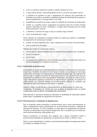 u se for um içamento submarino, consulte o subitem relevante em 5.4.1;
u a carga máxima devido a vento/ondas/estado do mar e correntes que podem ocorrer;
u a resistência da superfície na qual o equipamento de içamento está posicionado ou
localizado, p.ex. pode ser necessário a instalação de placas de distribuição para suportar o
peso do equipamento e da carga máxima a ser içada;
u estabilidade da superfície sob carga e sujeita às condições de movimento da embarcação;
u verificar se a superfície onde o equipamento de içamento opera fica ou ficará inclinada
(sujeito a alterações de nível e inclinação) e o ângulo dessa inclinação, pois isso impõe
forças horizontais e verticais;
u o tamanho e a natureza da carga, ou seja, se a própria carga é instável;
u como se pretende içar a carga.
Vários métodos ou combinação de métodos podem ser usados para melhorar a estabilidade
do equipamento de içamento, por exemplo:
u projetar uma base adequada sobre a qual o equipamento de içamento será posicionado;
u usar um sistema de ancoragem.
Métodos para resistir ao tombamento incluem:
u uso de suportes laterais/estabilizadores e/ou aparelhamento específico para o propósito;
u uso de contrapesos;
u uso de lastro;
u os requisitos de estabilização e uso de métodos para resistir ao tombamento devem ser
tratados adequadamente no plano de içamento.
5.5.2.3 Estabilidade da Embarcação
A estabilidade da embarcação é de fundamental importância para o planejamento de operações
de içamento. Os efeitos do içamento de uma carga no convés e sua colocação em outro lugar
podem afetar movimento, nível, adernamento e estabilidade da embarcação. Eles dependem do
peso da carga em relação ao tamanho da embarcação, da altura e do posicionamento da ponta
do guindaste em relação ao centro de gravidade da embarcação. Isso pode ser notável até para
cargas relativamente pequenas, aumentando de importância em operações de içamento de
cargas pesadas, por exemplo, módulos de convés pesando milhares de toneladas, que
dependem do lastro da embarcação para efetuar o içamento.
Quando a carga é transferida para o termnal portuario os efeitos podem ser ainda mais
complicados. É necessário ter atenção para que os planos de içamento façam as devidas
considerações sobre os efeitos na estabilidade das embarcações.
Adicionalmente, o movimento induzido por alterações na estabilidade da embarcação também
podem afetar a estabilidade do equipamento de içamento.
5.5.2.4 Posicionamento e Instalação do Equipamento
Para os propósitos destas orientações, é razoável assumir que o termo ‘posicionamento’ se
refere a equipamentos móveis, ‘posicionados’ em um determinado local para a realização de
operações de içamento. O termo ‘instalação’ se refere apenas ao equipamento de içamento
montado em determinado local, incluindo equipamento fixo e projetado para ser fixado por
meios adicionais (parafusos, solda, grampo etc.).
Deve-se providenciar um processo para assegurar que a pessoa competente analise o
posicionamento/instalação do equipamento de içamento para reduzir ou eliminar riscos.
Todos os riscos identificados em relação ao posicionamento/instalação do equipamento devem
ser tratados na avaliação de riscos.
29
 